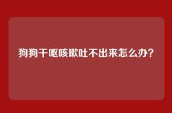狗狗干呕咳嗽吐不出来怎么办？