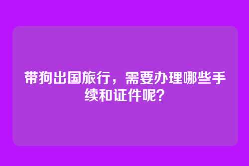 带狗出国旅行,需要办理哪些手续和证件呢?