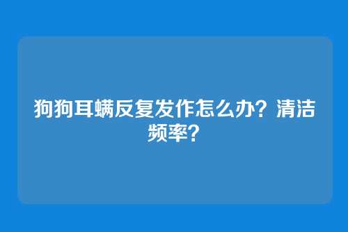 狗狗耳螨反复发作怎么办？清洁频率？