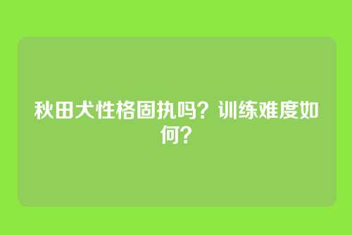 秋田犬性格固执吗？训练难度如何？