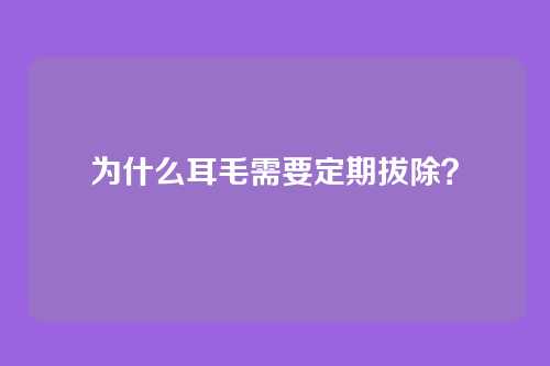 为什么耳毛需要定期拔除？