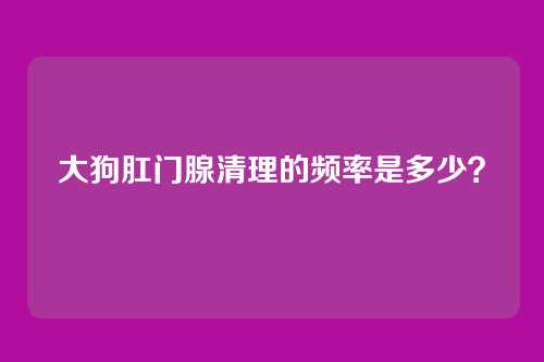 大狗肛门腺清理的频率是多少？
