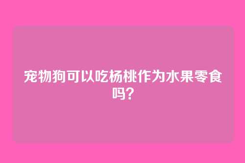 宠物狗可以吃杨桃作为水果零食吗？