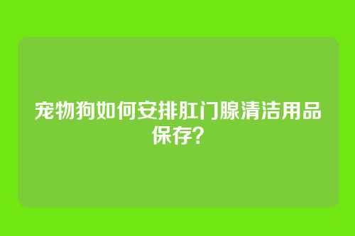 宠物狗如何安排肛门腺清洁用品保存？