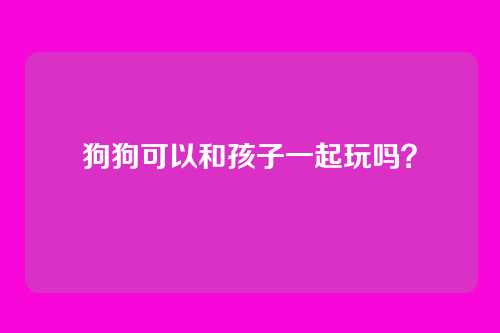 狗狗可以和孩子一起玩吗？