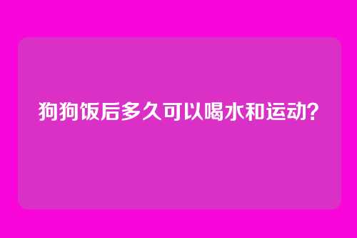 狗狗饭后多久可以喝水和运动?