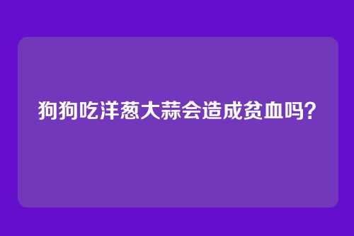 狗狗吃洋葱大蒜会造成贫血吗?