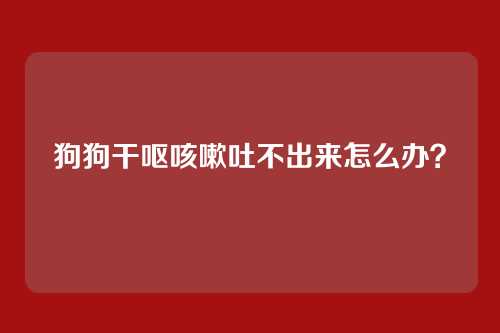 狗狗干呕咳嗽吐不出来怎么办？