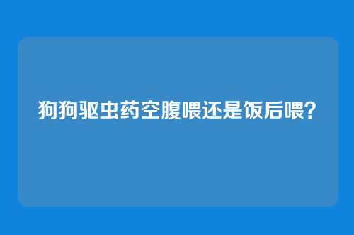 狗狗驱虫药空腹喂还是饭后喂？