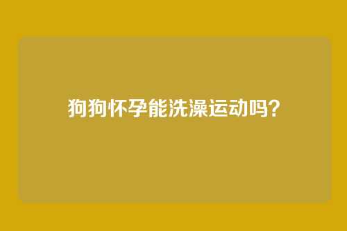 狗狗怀孕能洗澡运动吗？