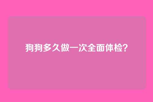 狗狗多久做一次全面体检？