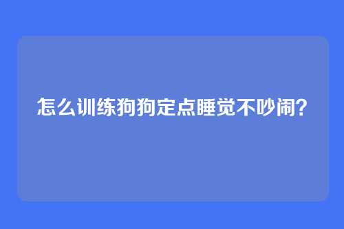 怎么训练狗狗定点睡觉不吵闹？