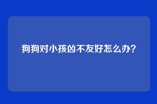 狗狗对小孩凶不友好怎么办？