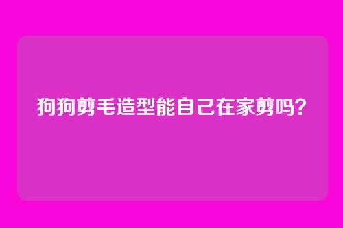 狗狗剪毛造型能自己在家剪吗？