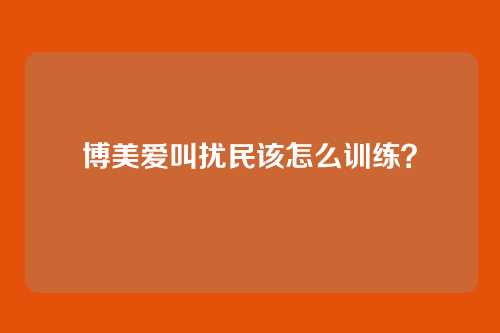 博美爱叫扰民该怎么训练？