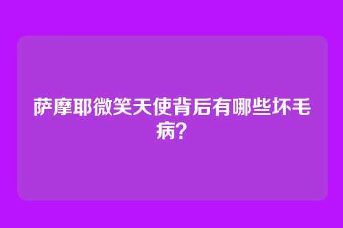 萨摩耶微笑天使背后有哪些坏毛病？