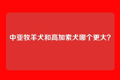 中亚牧羊犬和高加索犬哪个更大？