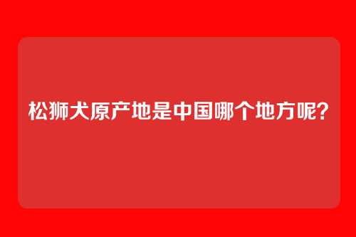 松狮犬原产地是中国哪个地方呢？