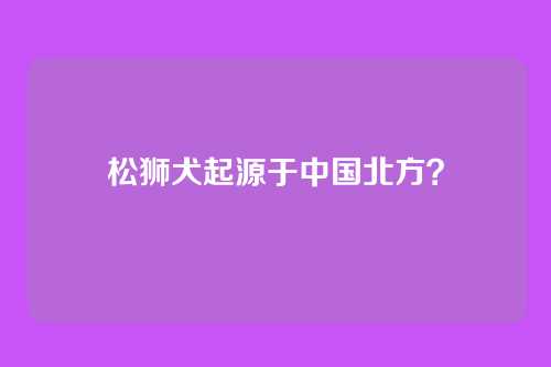 松狮犬起源于中国北方？