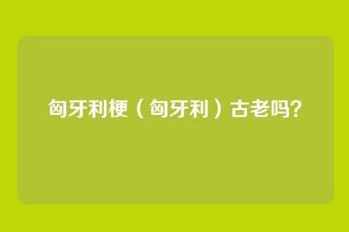 匈牙利梗（匈牙利）古老吗？