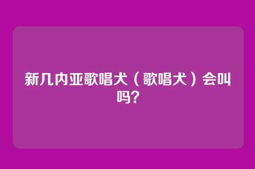 新几内亚歌唱犬（歌唱犬）会叫吗？
